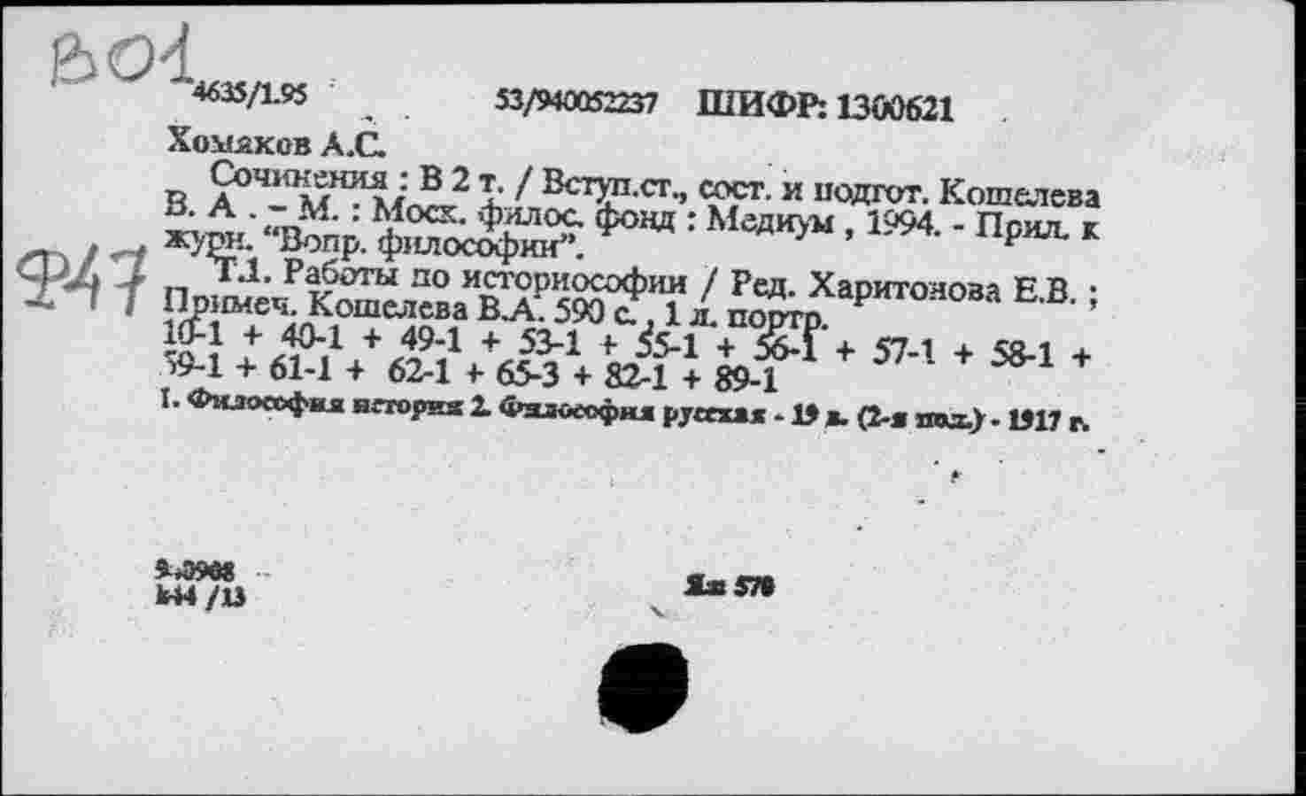 ﻿4635/1.95	53/940CÖ2237 ШИФР: 1300621
Хомяков А.С.
Сочинения : В 2 т. / Вступ.ст., сост. и подгот. Кошелева В> А • <7г»М- :	Фялос- Фонд : Медиум , 1994. - Поил, к
НЛПГя П1ІЇ TT/V'rvhinr,>t	г
историософии / Ред: Харитонова Е.В. ;
+ 57-1 + 58-1 +
ФІїлософим”.
ЧЛ4 4 „ *Л. Работы по истсрио .т_____,
X ! J Примеч. Кошелева В.А. 590 с., 1 л. порто. 1£1 + 40-1 + 49-1 + 53-1 F &-1 + 5бЛ >9-1 + 61-1 + 62-1 F 65-3 + 82-1 + 89-1
I. Философия нггория X Фзлоеофня руссхм • 15 я. (2-я та) ■ 1911 г.
Ы4/13
Іх57»